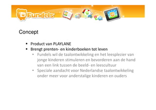 Concept

    Product van PLAYLANE
    Brengt prenten- en kinderboeken tot leven
     ? Fundels wil de taalontwikkeling en het leesplezier van
       jonge kinderen stimuleren en bevorderen aan de hand
       van een link tussen de beeld- en leescultuur
     ? Speciale aandacht voor Nederlandse taalontwikkeling
       onder meer voor anderstalige kinderen en ouders
 
