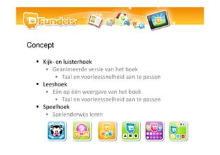 Concept

    Kijk- en luisterhoek
     ? Geanimeerde versie van het boek
          ? Taal en voorleessnelheid aan te passen
    Leeshoek
     ? En op n weergave van het boek
          ? Taal en voorleessnelheid aan te passen
    Speelhoek
     ? Spelenderwijs leren
 