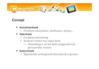 Concept

    Activiteitenhoek
     ? Printklare kleurplaten, doolhoven, versjes,...
    Tekenhoek
     ? Creatieve stimulering
     ? Kinderen maken hun eigen boek
         ? Afbeeldingen uit het boek aangevuld met
            persoonlijke creaties
    Auteurshoek
     ? Bijkomende achtergrondinformatie & inspiratie
 