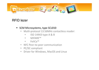 RFID lezer

    SCM Microsystems, type SCL010
     ? Multi-protocol 13.56MHz contactless reader:
        ?    ISO 14443 type A & B
        ?    MIFARE?
        ?    FeliCa?
     ? NFC Peer-to-peer communication
     ? PC/SC compliant
     ? Driver for Windows, MacOS and Linux
 