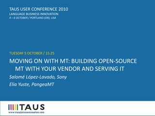 TAUS USER CONFERENCE 2010
LANGUAGE BUSINESS INNOVATION
4 – 6 OCTOBER / PORTLAND (OR), USA




TUESDAY 5 OCTOBER / 15.25

MOVING ON WITH MT: BUILDING OPEN-SOURCE
 MT WITH YOUR VENDOR AND SERVING IT
Salomé López-Lavado, Sony
Elia Yuste, PangeaMT
 