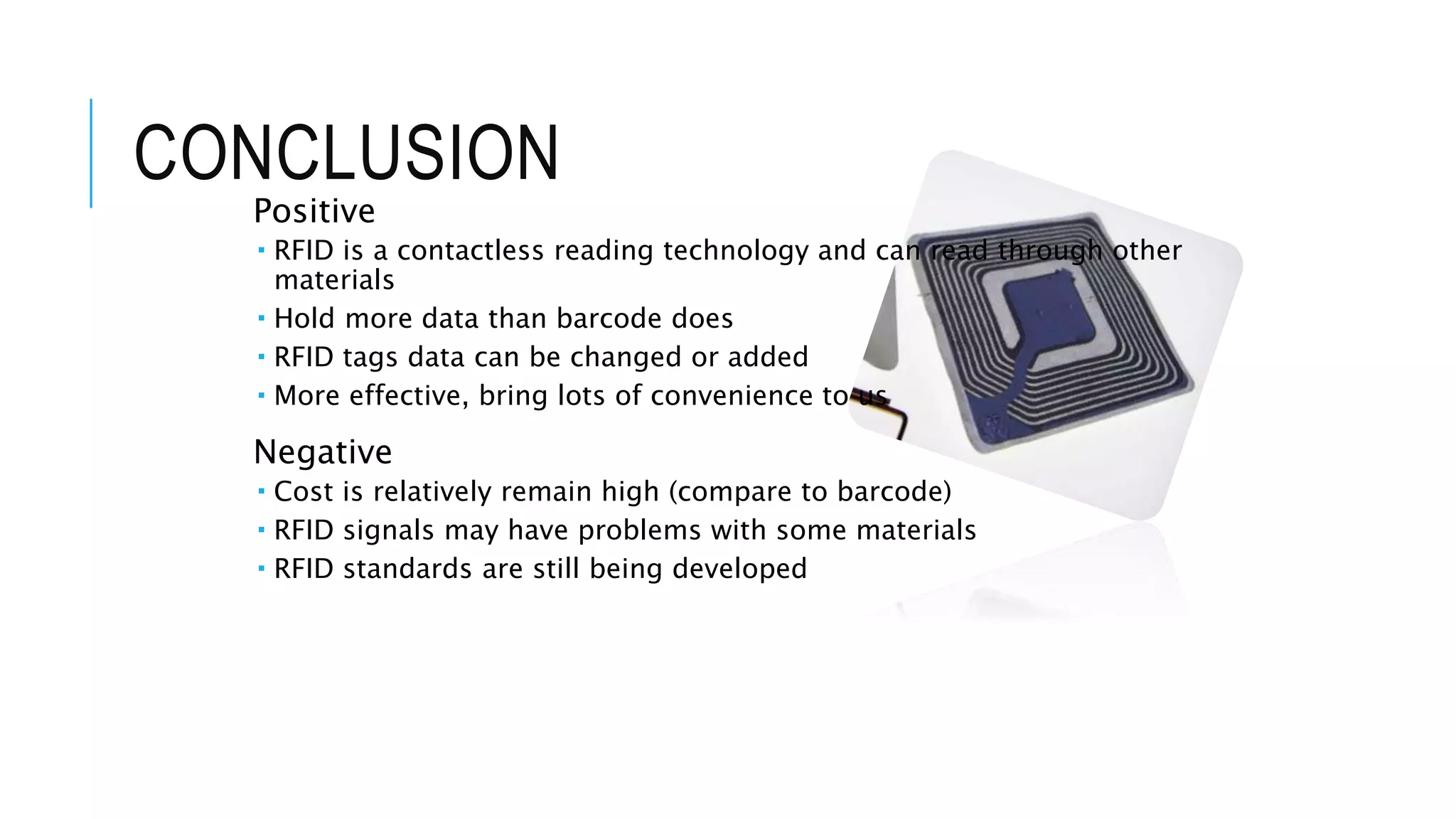 CONCLUSION
Positive
 RFID is a contactless reading technology and can read through other
materials
 Hold more data than barcode does
 RFID tags data can be changed or added
 More effective, bring lots of convenience to us
Negative
 Cost is relatively remain high (compare to barcode)
 RFID signals may have problems with some materials
 RFID standards are still being developed
 