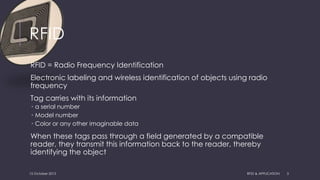 RFID
RFID = Radio Frequency Identification
Electronic labeling and wireless identification of objects using radio
frequency
Tag carries with its information
 a serial number
 Model number
 Color or any other imaginable data
When these tags pass through a field generated by a compatible
reader, they transmit this information back to the reader, thereby
identifying the object
15 October 2015 RFID & APPLICATION 3
 