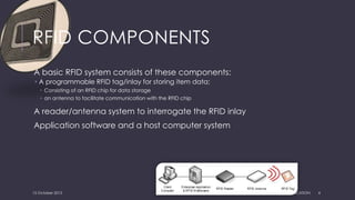 RFID COMPONENTS
A basic RFID system consists of these components:
 A programmable RFID tag/inlay for storing item data;
 Consisting of an RFID chip for data storage
 an antenna to facilitate communication with the RFID chip
A reader/antenna system to interrogate the RFID inlay
Application software and a host computer system
15 October 2015 RFID & APPLICATION 4
 