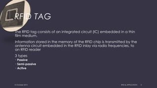 RFID TAG
The RFID tag consists of an integrated circuit (IC) embedded in a thin
film medium.
Information stored in the memory of the RFID chip is transmitted by the
antenna circuit embedded in the RFID inlay via radio frequencies, to
an RFID reader
3 types
 Passive
 Semi-passive
 Active
15 October 2015 RFID & APPLICATION 5
 