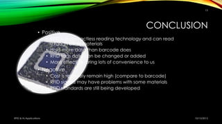 CONCLUSION
• Positive
• RFID is a contactless reading technology and can read
through other materials
• Hold more data than barcode does
• RFID tags data can be changed or added
• More effective, bring lots of convenience to us
• Negative
• Cost is relatively remain high (compare to barcode)
• RFID signals may have problems with some materials
• RFID standards are still being developed
10/15/2015RFID & Its Applications
15
 