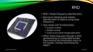 RFID
• RFID = Radio Frequency Identification
• Electronic labeling and wireless
identification of objects using radio
frequency
• Tag carries with its information
• a serial number
• Model number
• Color or any other imaginable data
• When these tags pass through a field
generated by a compatible reader,
they transmit this information back to
the reader, thereby identifying the
object
10/15/2015RFID & Its Applications
3
 