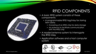 RFID COMPONENTS
• A basic RFID system consists of these
components:
• A programmable RFID tag/inlay for storing
item data;
• Consisting of an RFID chip for data storage
• an antenna to facilitate communication
with the RFID chip
• A reader/antenna system to interrogate
the RFID inlay
• Application software and a host computer
system
10/15/2015RFID & Its Applications
4
 