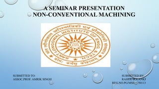 A SEMINAR PRESENTATION
NON-CONVENTIONAL MACHINING
SUBMITTED TO: SUBMITTED BY:
ASSOC.PROF. AMRIK SINGH RAHUL SOLANKI
REG.NO.PG/MSE/1750113
6/6/2018 1
 