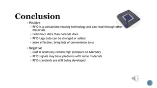  Positive
 RFID is a contactless reading technology and can read through other
materials
 Hold more data than barcode does
 RFID tags data can be changed or added
 More effective, bring lots of convenience to us
 Negative
 Cost is relatively remain high (compare to barcode)
 RFID signals may have problems with some materials
 RFID standards are still being developed
 