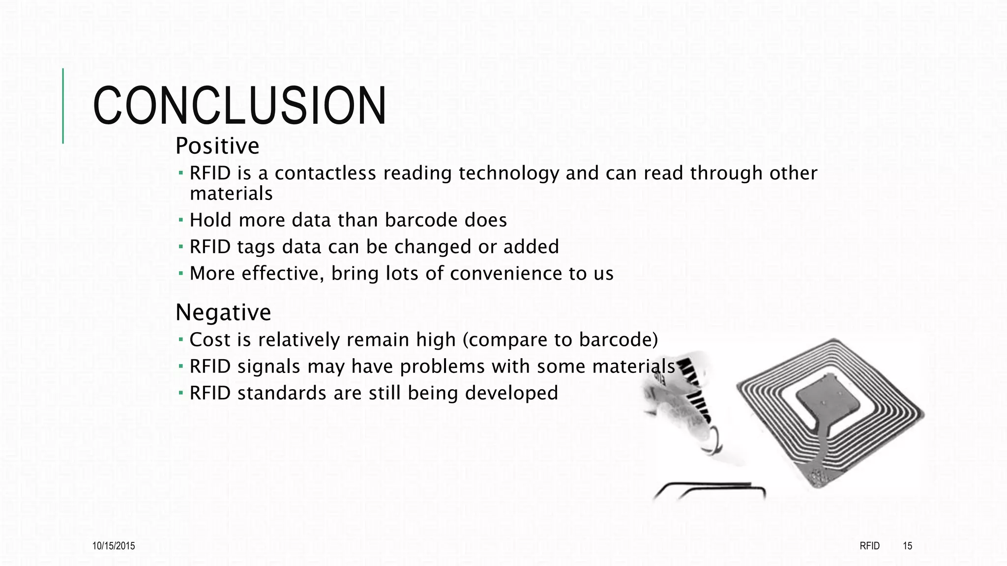 CONCLUSION
Positive
 RFID is a contactless reading technology and can read through other
materials
 Hold more data than barcode does
 RFID tags data can be changed or added
 More effective, bring lots of convenience to us
Negative
 Cost is relatively remain high (compare to barcode)
 RFID signals may have problems with some materials
 RFID standards are still being developed
10/15/2015 RFID 15
 