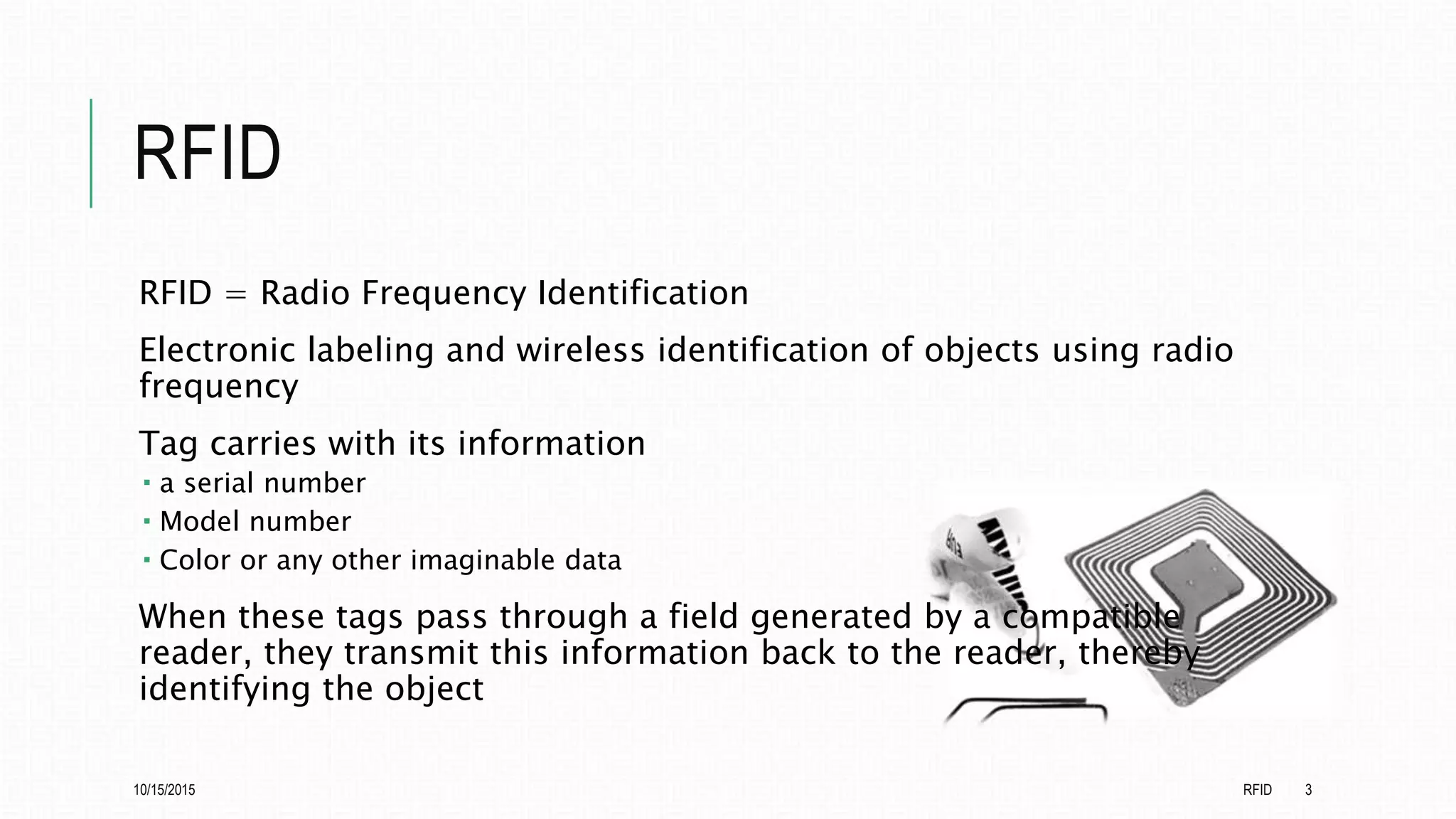 RFID
RFID = Radio Frequency Identification
Electronic labeling and wireless identification of objects using radio
frequency
Tag carries with its information
 a serial number
 Model number
 Color or any other imaginable data
When these tags pass through a field generated by a compatible
reader, they transmit this information back to the reader, thereby
identifying the object
10/15/2015 RFID 3
 