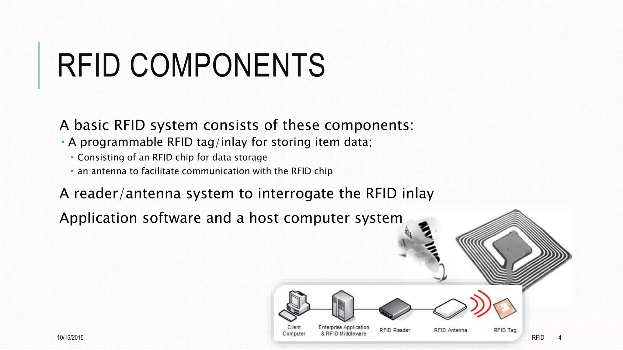 RFID COMPONENTS
A basic RFID system consists of these components:
 A programmable RFID tag/inlay for storing item data;
 Consisting of an RFID chip for data storage
 an antenna to facilitate communication with the RFID chip
A reader/antenna system to interrogate the RFID inlay
Application software and a host computer system
10/15/2015 RFID 4
 