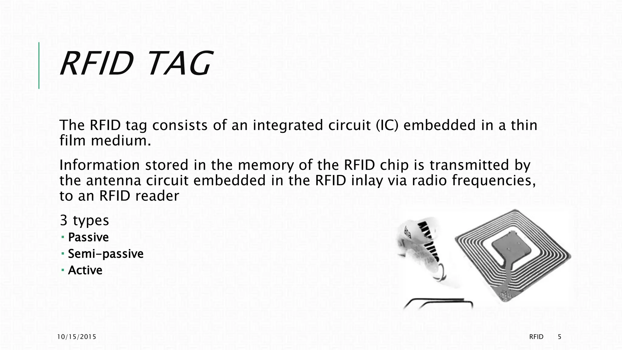 RFID TAG
The RFID tag consists of an integrated circuit (IC) embedded in a thin
film medium.
Information stored in the memory of the RFID chip is transmitted by
the antenna circuit embedded in the RFID inlay via radio frequencies,
to an RFID reader
3 types
 Passive
 Semi-passive
 Active
10/15/2015 RFID 5
 
