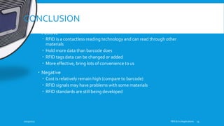 CONCLUSION
 Positive
 RFID is a contactless reading technology and can read through other
materials
 Hold more data than barcode does
 RFID tags data can be changed or added
 More effective, bring lots of convenience to us
 Negative
 Cost is relatively remain high (compare to barcode)
 RFID signals may have problems with some materials
 RFID standards are still being developed
10/19/2015 FRID & Its Applications 13
 