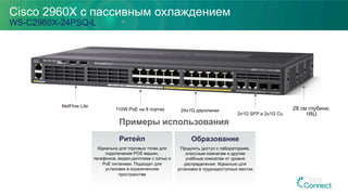 Cisco 2960X с пассивным охлаждением
WS-C2960X-24PSQ-L
Примеры использования
110W PoE на 8 портах 24x1G даунлинки
2x1G SFP и 2x1G Cu
Ритейл
Идеально для торговых точек для
подключения POS машин,
телефонов, видео-дисплеев с сетью и
PoE питанием. Подходит для
установки в ограниченном
пространстве
NetFlow Lite
28 см глубина,
1RU
Образование
Продлить доступ к лабораториям,
классным комнатам и другим
учебным комнатам от уровня
распределения. Идеально для
установки в труднодоступных местах
 