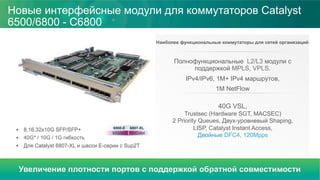 Новые интерфейсные модули для коммутаторов Catalyst
6500/6800 - С6800
Наиболее функциональные коммутаторы для сетей организаций
Полнофункциональные L2/L3 модули с
поддержкой MPLS, VPLS.
IPv4/IPv6, 1M+ IPv4 маршрутов,
1M NetFlow
40G VSL,
Trustsec (Hardware SGT, MACSEC)
2 Priority Queues, Двух-уровневый Shaping,
LISP, Catalyst Instant Access,
Двойные DFC4, 120Mpps92G/slot
6807-XL6500-E
160G/slot
§  8,16,32x10G SFP/SFP+
§  40G* / 10G / 1G гибкость
§  Для Catalyst 6807-XL и шасси Е-серии с Sup2T
Увеличение плотности портов с поддержкой обратной совместимости
 