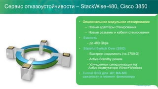 Сервис отказоустойчивости – StackWise-480, Cisco 3850
•  Опциональное модульное стекирование
–  Новые адаптеры стекирования
–  Новые разъемы и кабеля стекирования
•  Емкость
– до 480 Gbps
•  Stateful Switch Over (SSO)
– Быстрее сходимость (vs 3750-X)
– Active-Standby режим
– Улучшенная синхронизация на
Active коммутаторе Wired+Wireless
•  Tunnel SSO для AP, MA-MC
связности в момент феиловера
 