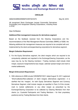 CIRCULAR
SEBI/HO/MRD/DRMNP/CIR/P/2018/75 May 02, 2018
All recognized Stock Exchanges (except Commodity Derivatives
Exchanges) and recognized Clearing Corporations, including those
in IFSC
Dear Sir/Madam
Additional Risk management measures for derivatives segment
Based on the feedback received from the Clearing Corporations and the
recommendations of the Risk Management Review Committee (RMRC) of SEBI, the
following additional risk management measures are required to be complied with and
implemented by the stock exchanges/clearing corporations for derivatives segment.
Margin Collection Requirement
2. For the Equity Derivatives segment, the client margins which are required to be
compulsorily collected and reported to the Exchange/Clearing Corporation, as the
case may be, by the Clearing members / Trading members shall include initial
margin, exposure margin/extreme loss margin, calendar spread margin and mark to
market settlements.
Margin Enforcement Requirement
3. With reference to SEBI circular CIR/DNPD/7/2011 dated August 10, 2011 captioned
“Short-collection/Non-collection of client margins (Derivatives segments)”, it is
clarified that the ‘margins’, for both Equity Derivatives Segment and Currency
Derivatives Segment, shall include margins as specified in Para 2 of this circular,
mark to market settlements or any other margin as prescribed by the
Exchange/Clearing Corporation to be collected by Clearing Members from their
clients (i.e. Custodial Participants and Trading Members - for their proprietary
positions) and by Trading Members from their clients.
 