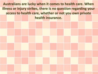 Australians are lucky when it comes to health care. When
illness or injury strikes, there is no question regarding your
   access to health care, whether or not you own private
                       health insurance.
 