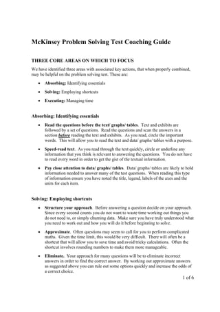 McKinsey Problem Solving Test Coaching Guide

THREE CORE AREAS ON WHICH TO FOCUS
We have identified three areas with associated key actions, that when properly combined,
may be helpful on the problem solving test. These are:
   •   Absorbing: Identifying essentials
   •   Solving: Employing shortcuts
   •   Executing: Managing time


Absorbing: Identifying essentials
   •   Read the questions before the text/ graphs/ tables. Text and exhibits are
       followed by a set of questions. Read the questions and scan the answers in a
       section before reading the text and exhibits. As you read, circle the important
       words. This will allow you to read the text and data/ graphs/ tables with a purpose.
   •   Speed-read text. As you read through the text quickly, circle or underline any
       information that you think is relevant to answering the questions. You do not have
       to read every word in order to get the gist of the textual information.
   •   Pay close attention to data/ graphs/ tables. Data/ graphs/ tables are likely to hold
       information needed to answer many of the test questions. When reading this type
       of information ensure you have noted the title, legend, labels of the axes and the
       units for each item.


Solving: Employing shortcuts
   •   Structure your approach. Before answering a question decide on your approach.
       Since every second counts you do not want to waste time working out things you
       do not need to, or simply churning data. Make sure you have truly understood what
       you need to work out and how you will do it before beginning to solve.
   •   Approximate. Often questions may seem to call for you to perform complicated
       maths. Given the time limit, this would be very difficult. There will often be a
       shortcut that will allow you to save time and avoid tricky calculations. Often the
       shortcut involves rounding numbers to make them more manageable.
   •   Eliminate. Your approach for many questions will be to eliminate incorrect
       answers in order to find the correct answer. By working out approximate answers
       as suggested above you can rule out some options quickly and increase the odds of
       a correct choice.
                                                                                     1 of 6
 