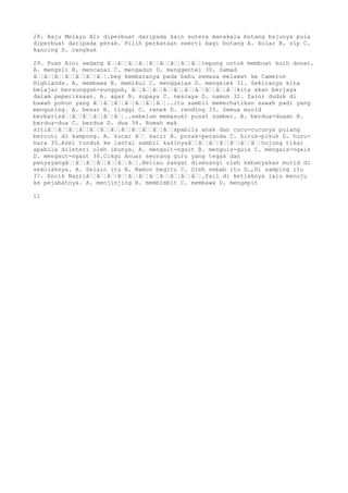 28. Baju Melayu Ali diperbuat daripada kain sutera manakala butang bajunya pula
diperbuat daripada perak. Pilih perkataan seerti bagi butang A. kolar B. zip C.
kancing D. cangkuk
29. Puan Aini sedang â€¦â€¦â€¦â€¦â€¦â€¦â€¦â€¦â€¦tepung untuk membuat kuih donat.
A. menguli B. mencanai C. mengadun D. menggentel 30. Samad
â€¦â€¦â€¦â€¦â€¦â€¦â€¦.beg kembaranya pada bahu semasa melawat ke Cameron
Highlands. A. membawa B. memikul C. menggalas D. mengelek 31. Sekiranya kita
belajar bersungguh-sungguh, â€¦â€¦â€¦â€¦â€¦â€¦â€¦â€¦â€¦â€¦kita akan berjaya
dalam peperiksaan. A. agar B. supaya C. nescaya D. namun 32. Zaini duduk di
bawah pohon yang â€¦â€¦â€¦â€¦â€¦â€¦â€¦..itu sambil memerhatikan sawah padi yang
menguning. A. besar B. tinggi C. renek D. rending 33. Semua murid
berbarisâ€¦â€¦â€¦â€¦â€¦â€¦..sebelum memasuki pusat sumber. A. berdua-duaan B.
berdua-dua C. berdua D. dua 34. Rumah mak
sitiâ€¦â€¦â€¦â€¦â€¦â€¦â€¦â€¦â€¦â€¦â€¦â€¦apabila anak dan cucu-cucunya pulang
bercuti di kampong. A. kucar â€€ kacir B. porak-peranda C. hiruk-pikuk D. huru-
hara 35.Azmi tunduk ke lantai sambil kakinyaâ€¦â€¦â€¦â€¦â€¦â€¦â€¦hujung tikar
apabila dileteri oleh ibunya. A. mengait-ngait B. menguis-guis C. mengais-ngais
D. mengaut-ngaut 36.Cikgu Anuar seorang guru yang tegas dan
penyayangâ€¦â€¦â€¦â€¦â€¦â€¦â€¦.Beliau sangat disenangi oleh kebanyakan murid di
sekolahnya. A. Selain itu B. Namun begitu C. Oleh sebab itu D.,Di samping itu
37. Encik Nazriâ€¦â€¦â€¦â€¦â€¦â€¦â€¦â€¦â€¦â€¦â€¦.fail di ketiaknya lalu menuju
ke pejabatnya. A. menjinjing B. membimbit C. membawa D. mengepit
11
 