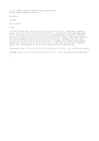 I. Isi tempat kosong dengan jawapan yang tepat.
mandi bangun membasuh pakaian
berjoging
sarapan
Kerja rumah
tidur
Zul murid tahun dua. Diaâ€¦â€¦â€¦â€¦â€¦â€¦â€¦â€¦â€¦â€¦.. pada pukul sepuluh
malam. Dia â€¦â€¦â€¦â€¦â€¦â€¦â€¦â€¦â€¦â€¦â€¦.. pada pukul enam setengah pagi.
Zul â€¦â€¦â€¦â€¦â€¦â€¦â€¦â€¦â€¦â€¦â€¦â€¦..sebelum pergi ke sekolah. Sebelum
makan, Zul akanâ€¦â€¦â€¦â€¦â€¦â€¦â€¦â€¦â€¦â€¦â€¦â€¦ tangan. Pada waktu petang,
Zul akan membuatâ€¦â€¦â€¦â€¦â€¦â€¦â€¦â€¦â€¦â€¦â€¦â€¦ selepas itu, dia akan
â€¦â€¦â€¦â€¦â€¦â€¦â€¦â€¦â€¦â€¦â€¦â€¦â€¦â€¦ di taman. Zul sangat mementingkan
kebersihan. Diaâ€¦â€¦â€¦â€¦â€¦â€¦â€¦â€¦â€¦.. tiga kali setiap hari. Selepas
mandi, Zul akan memakai â€¦â€¦â€¦â€¦â€¦â€¦â€¦â€¦â€¦â€¦yang bersih.
Disediakan Oleh : â€¦â€¦â€¦â€¦â€¦â€¦â€¦â€¦â€¦â€¦â€¦â€¦â€¦ (Pn. Latifah bt Sabtu)
Disemak Oleh: â€¦â€¦â€¦â€¦â€¦â€¦â€¦â€¦â€¦â€¦â€¦. (En. Mohd Muliandy b Mohd Nor)
7
 