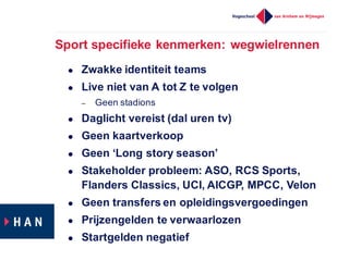 Sport  specifieke  kenmerken:  wegwielrennen
l Zwakke  identiteit  teams
l Live  niet  van  A  tot  Z  te  volgen
– Geen  stadions
l Daglicht  vereist  (dal  uren  tv)
l Geen  kaartverkoop
l Geen  ‘Long  story  season’
l Stakeholder  probleem:  ASO,  RCS  Sports,  
Flanders  Classics,  UCI,  AICGP,  MPCC,  Velon
l Geen  transfers  en  opleidingsvergoedingen
l Prijzengelden  te  verwaarlozen
l Startgelden  negatief
 
