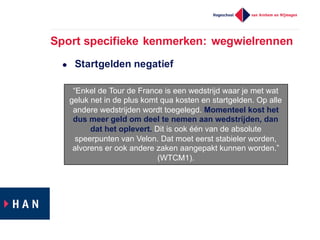 Sport  specifieke  kenmerken:  wegwielrennen
l Startgelden  negatief
“Enkel  de  Tour  de  France  is  een  wedstrijd  waar  je  met  wat  
geluk  net  in  de  plus  komt  qua  kosten  en  startgelden.  Op  alle  
andere  wedstrijden  wordt  toegelegd.  Momenteel  kost  het  
dus  meer  geld  om  deel  te  nemen  aan  wedstrijden,  dan  
dat  het  oplevert. Dit  is  ook  één  van  de  absolute  
speerpunten  van  Velon.  Dat  moet  eerst  stabieler  worden,  
alvorens  er  ook  andere  zaken  aangepakt  kunnen  worden.”  
(WTCM1).
 