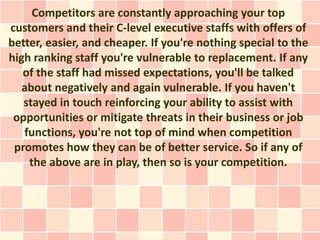 Competitors are constantly approaching your top
customers and their C-level executive staffs with offers of
better, easier, and cheaper. If you're nothing special to the
high ranking staff you're vulnerable to replacement. If any
   of the staff had missed expectations, you'll be talked
   about negatively and again vulnerable. If you haven't
   stayed in touch reinforcing your ability to assist with
 opportunities or mitigate threats in their business or job
   functions, you're not top of mind when competition
 promotes how they can be of better service. So if any of
    the above are in play, then so is your competition.
 