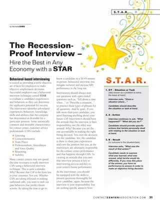 c o n t a c t c e nt e r a s s o c i a t i o n . c o m 31
S.t.a.r.
Behavioral-based interviewing
is touted as providing a more objective
set of facts for employers to make
objective employment decisions.
Successful employers use a behavioral
interview technique coined STAR
to evaluate a candidate’s experiences
and behaviors so they can determine
the applicant’s potential for success.
The interviewer identifies job-related
experiences, behaviors, knowledge,
skills and abilities that the company
has determined as desirable for a
particular position. Some statistically
common and desirable characteristics
for contact center, customer service
professionals (CSPs) include:
H Listening
H Conscientiousness
H Team Player
H Professionalism, Articulation
and Voice Quality
H Reasoning
H Stability
Many contact centers may not spend
the time necessary to really interview
CSPs using a behavioral interview
technique. This is quite a mistake.
Why? Because that CSP is the front line
to your customer. Not you. Whether
CSPs are taking inbound or making
outbound calls, you want to seek out
past behaviors that predict future
actions. By taking the time to get to
know a candidate in a 30-45 minute
in-person, behavioral interview, you
mitigate turnover and increase KPI
performance in the long run.
Interviewers should always start
out questions with open-ended
questions such as, “Tell about a time
when...” or “Describe a situation...”
so practice these types of phrases for
all questions. And be quiet. If you
talk more than your candidate, you
aren’t learning anything about your
future CSP. Interviewers should have
the attitude that the interview is their
responsibility, not the other way
around. Why? Because you are the
one accountable in making the right
hiring decision. You own the decision,
not the candidate. Yes, the candidate
is there to share past experiences
and earn the position but you, as the
interviewer, are ultimately responsible
for the contact center performance
and that happens through CSPs. So
creating an attitude that you own
that interview process is key to
interviewing success and key to
your center’s future performance.
As the interviewer, you should
be equipped with the skills to
present questions thoroughly for
your candidate, again, because the
interview is your responsibility. You
are seeking specific answers from
			
by Michellesims
The Recession-
Proof Interview –
Hire the Best in Any
Economy with a STAR
1. S/T – Situation or Task
(also known as a problem to solve,
the issue at hand)
Interview asks, “Share a	
situation where…”	
	
Candidate should describe	
the situation or task at hand.
	
2. A - Action
Interview continues to ask, “What
happened?” “What did you do?”	
	
Candidate should provide specific
actions that he/she personally dealt
with relating to the situation or task
at hand.
3. R – Result
(or outcome to the situation/task)
Interview asks, “What was the	
result of that action?”	
	
Candidate needs to express	
what was learned, what was	
missed, what he/she would do
differently. If you miss this piece
of the answer, you have no
performance to assess in order to
make an objective hiring decision.
S.T. A .R.S.T. A .R.
 