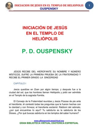 INICIACION DE JESUS EN EL TEMPLO DE HELIOPOLIS                       1
                       OUSPENSKY




             INICIACIÓN DE JESÚS
               EN EL TEMPLO DE
                  HELIÓPOLIS


            P. D. OUSPENSKY


   JESÚS RECIBE DEL HIEROFANTE SU NOMBRE Y NÚMERO
MÍSTICOS, SUFRE LA PRIMERA PRUEBA DE LA FRATERNIDAD Y
RECIBE EL PRIMER GRADO: LA SINCERIDAD

    CAPITULO I

    Jesús quedóse en Zoan por algún tiempo; y después fue a la
ciudad del sol, que los hombres llaman Heliópolis y pidió ser admitido
en el Templo de la sagrada Familia.

     El Consejo de la Fraternidad reunióse y Jesús Púsose de pie ante
el hierofante; él contestó todas las preguntas que le fueron hechas con
la claridad y con firmeza; el hierofante exclamó: Rabboni del rabinato,
¿por qué encuentras tú aquí? Tu sabiduría es la sabiduría de los
Dioses, ¿Por qué buscas sabiduría en los templos del saber humano?


                        www.gftaognosticaespiritual.org
          GRAN BIBLIOTECA VIRTUAL ESOTERICA ESPIRITUAL
 
