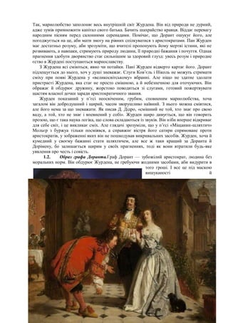 Так, марнолюбство заполоняє весь внутрішній світ Журдена. Він від природи не дурний,
адже зумів примножити капітал свого батька. Бачить шахрайство кравця. Віддає перевагу
народним пісням перед салонними серенадами. Помічає, що Дорант ошукує його, але
погоджується на це, аби мати змогу на рівних спілкуватися з аристократами. Пан Журден
має достатньо розуму, аби зрозуміти, що вчителі пропонують йому мертві істини, які не
розвивають, а навпаки, стримують природу людини, її природні бажання і почуття. Однак
прагнення здобути дворянство стає сильнішим за здоровий глузд: увесь розум і природне
єство в Журдені поступаються марнославству.
З Журдена всі сміються, явно чи потайки. Пані Журден відверто картає його. Дорант
підлещується до нього, хоч у душі зневажає. Слуги Ков’єль і Ніколь не можуть стримати
сміху при появі Журдена у «великосвітському» вбранні. Але ніщо не здатне здолати
пристрасті Журдена, яка стає не просто смішною, а й небезпечною для оточуючих. Він
ображає й обдурює дружину, жорстоко поводиться зі слугами, готовий пожертвувати
щастям власної дочки заради аристократичного звання.
Журден показаний у п’єсі неосвіченим, грубим, сповненим марнолюбства, хоча
загалом він добродушний і щирий, часом зворушливо наївний. З нього можна сміятися,
але його нема за що зневажати. Як писав Д. Дідро, «смішний не той, хто знає про свою
ваду, а той, хто не знає і впевнений у собі». Журден щиро дивується, що він говорить
прозою, що є така наука логіка, що слова складаються із звуків. Він ніби вперше відкриває
для себе світ, і це викликає сміх. Але глядачі зрозуміли, що у п’єсі «Міщанин-шляхтич»
Мольєр з буржуа тільки посміявся, а справжнє вістря його сатири спрямоване проти
аристократів, у зображенні яких він не пошкодував викривальних засобів. Журден, хоча й
кумедний у своєму бажанні стати шляхтичем, але все ж таки кращий за Доранта й
Дорімену, бо залишається щирим у своїх прагненнях, тоді як вони втратили будь-яке
уявлення про честь і совість.
1.2. Образ графа Доранта.Граф Дорант — зубожілий аристократ, людина без
моральних норм. Він обдурює Журдена, не гребуючи жодними засобами, аби видурити в
того гроші. І все це під маскою
вишуканості й
 