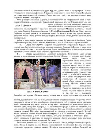 благопристойності. Удаючи із себе друга Журдена, Дорант живе за його рахунок і за його
гроші робить подарунки Дорімені. У Доранта немає нічого, окрім його титула.Він збіднів
не тільки матеріально, а й духовно. Єдине, що вміє граф,— це витрачати гроші, жити
порожнім життям і лицемірити.
Мольєр гіперболізує вади Доранта, і найвищої точки ця гіперболізація сягає у сцені
посвяти Журдена в «мамамуші». Дорант, який називався другом Журдена, нічого не має
проти розіграшу над ним, остаточно виявляючи
цим свою ницість. «Розбещеність і безсоромність,
помножені на лицемірство,— ось образ безчестя в комедії «Міщанин-шляхтич»,— писав
про графа Доранта французький критик Н. Пуссі.Образ маркізи Дорімени. Образ маркізи
Дорімени поданий також у сатиричному плані. Це молода вдова, яка прагне розкоші,
світських розваг і хоче зробити вигідну партію. Вважаючи графа Доранта багатим, вона
погоджується
вийти за нього заміж, радіючи, що заволодіє не тільки його серцем, а й майном. Проте
Дорімена потрапляє у тенета власної розбещеності, її вади обертаються проти неї самої.
1.3. Образ пані Журден. Здоровий глузд утілений в образі пані Журден. Вона
розуміє всю безглуздість поведінки чоловіка, викриває Доранта й Дорімену, щиро хоче
щастя для своєї дочки із чесним Клеонтом. Однак пані Журден не є позитивним ідеалом
драматурга, оскільки вона надто сварлива, брутальна й обмежена.
1.4. Образи представників молодого покоління. Позитивний ідеал автора
втілено у представниках молодого покоління. Люсіль і Клеонт — освічені, чесні й добрі
молоді люди. Вони не
соромляться свого походження,
понад усе цінують в людях
моральні якості, чисті й високі
почуття, борються за своє щастя.
Устами Клеонта виражається
авторська позиція, утверджується
цінність особистості незалежно
від її стану, засуджуються вади
суспільства: «Я вважаю, що
всякий обман принижує порядну
людину. Негідно ховати своє
справжнє походження,
з’являтися товариству на очі під
чужим титулом, видавати себе не
за те, що ми є насправді.
Звичайно, мої предки обіймали почесні посади, сам я чесно прослужив шість років у
війську, і достатки мої такі, що я сподіваюся зайняти не останнє місце в товаристві, проте,
незважаючи на все це, я не маю бажання привласнювати собі те звання, яке не належить
мені з народження, хоч, може, інші на моєму місці і вважали б, що вони мають право це
зробити; отже, скажу вам відверто, я — не шляхетного роду». Клеонт не дворянин, але
має справжнє благородство душі і власну гідність. Він веде чесний спосіб життя, віддано
служить державі. Цей образ протиставлений негативним персонажам комедії. За свої
високі моральні якості Клеонт винагороджується у п’єсі шлюбом з Люсіль. Дочку
Журдена змальовано у творі менш виразно, але добре показано її привабливі риси —
красу, людяність і здатність до високого кохання. Автор утверджує силу взаємних
почуттів, що важать більше за титули й багатство.
Закоханим допомагають з’єднатися слуги Ніколь і Ков’єль, які представляють народні
типи. Весела й гостра на язик Ніколь і винахідливий та кмітливий Ков’єль втілюють
позитивне, природне, гуманне начало. Ці образи протиставлені егоїзму буржуазії та
Мал. 2. Дорант
Мал. 4. Пані Журден
 