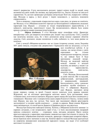 ницості дворянства. Слуги висловлюють розумні, тверезі оцінки подій та людей, вони
активніші від своїх хазяїв. Без витівки, яку придумав Ков’єль, Люсіль і Клеонт не змогли б
одружитися. Те, що всю «режисуру» розіграшу автор віддає Ков’єлю, підкреслює глибоку
віру Мольєра в народ, у його розум і творчі можливості, у здатність відновити
справедливість.
Хоча в кожному з персонажів підкреслюється якась одна риса, не можна не помітити,
що Мольєр у п’єсі «Міщанин-шляхтич» прагнув до багатогранності зображення людських
характерів (так, Журден — утілення не тільки гіпертрофованого марнолюбства, а й
наївності, невігластва, практичності тощо). Ця неоднозначність образів була новим
кроком у розвитку жанру класицистичної комедії.
2. Образи комічного. У п’єсі Мольєра панує атмосфера сміху. Драматург
використовує сміх для викриття негативних рис людей і вад суспільства. Сміх у комедії
має величезну виховну силу, бо з його допомогою автор показує справжнє обличчя
людства. Сміх допомагає людям посміятися із себе, побачити те, чого вони раніше не
помічали.
Сміх у комедії «Міщанин-шляхтич» має не тільки історичну основу: епоха Людовіка
XIV давно минула, стосунки між дворянством і буржуазією нині не актуальні, а п’єса й
досі подобається публіці. А це
означає, що автор втілив у своїх
персонажах не стільки
індивідуально-конкретне, скільки
те, що завжди було й буде
притаманне людській натурі.
Мольєр, як видатний майстер
комедії, показав ті загальні
недоліки, що живуть у людях і до
сьогодні,— марнославство,
лицемірство, невігластво,
пихатість тощо.
Сміх Мольєра багатозначний
за своїм змістом. Він то веселий,
доброзичливий, життєрадісний,
то викривальний, нищівний.
Багатозначність сміху зумовлює
розмаїття засобів комічного у
п'єсі. У зображенні Журдена,
пані Журден, закоханих автор
віддає перевагу гумору та іронії. Глядачі весело сміються, коли кравець пояснює
Журденові, що на костюмах аристократів квіточки мають бути розташовані лише
голівками вниз, коли вчителі навчають Журдена гарних манер або коли його посвячують у
«мамамуші». Викликає сміх і гумористична сцена сварки Клеонта й Люсіль, і кожна поява
пані Журден, яка весь час лається. Тим часом при змалюванні образів аристократів
застосовують! я гостріші засоби комічного — сатира та сарказм. Якщо вчинки Журдена
лише висміюються, то спосіб життя Доранта й Дорімени рішуче засуджується.
Мольєр був блискучим майстром комізму. Комізм у «Міщанині-шляхтичі» виникає і в
окремих ситуаціях, в які потрапляють герої п’єси, і в їхніх висловлюваннях (яскравий
приклад словесного комізму — «турецька» мова, вигадана автором). Проте комізм
криється передусім у характерах персонажів і виявляється через їхні вчинки та діалоги. Не
обмежуючись зображенням комічних моментів, драматург створив живі сатиричні образи,
які не втратили свого значення і в наш час. Комічні ефекти в комедії Мольєра ґрунтуються
на широкому використанні можливостей народного театру, що надає п’єсі особливої
життєвості та дієвості.
Мал. 5. Клеонт
 