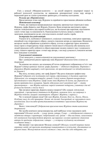 Сміх у комедії «Міщанин-шляхтич» — це спосіб викриття лицемірної моралі та
рабської психології суспільства, це вираження демократичної точки зору автора і
моральний урок не тільки сучасникам драматурга, а й нашому сьогоденню.
Рольова гра «Перевтілення»
Представлення точки зору Журдена та сприйняття героя іншими дійовими особами.
Методичний коментар
Учням, які отримали випереджувальне завдання, пропонується зіграти ролі пана
Журдена, графа Доранта, пані Журден, Клеонта. Вони почергово виступають перед
класом і повідомляють (від першої особи) усе, що їм відомо про персонаж, відстоюючи
«свої» точки зору та пояснюючи їх. Однокласники й учитель можуть ставити їм
запитання, відповідаючи на які, учні відстоюють позиції «своїх» героїв.
Інструкція для учнів-акторів
Указати ім’я, особливості зовнішності, соціальне становище, певні риси характеру,
емоційний стан літературного образу; указати ставлення автора до персонажа. Відзначити
авторські засоби зображення художнього образу, істотне в характері героя; визначити
місце героя в літературному творі; виявити типові якості в більшому або меншому колі
людей (реальних осіб); побачити в образі-персонажі людину певного часу і соціального
стану; оцінити характер героя з точки зору автора, з погляду сучасності; пояснити мотиви
його поведінки та вчинків.
Узагальнюючі запитання
(Учні записують у зошити відповіді на узагальнюючі запитання.)
Що є домінуючою рисою характеру пана Журдена? (Бажання бути схожим на
дворянина)
Чи можемо ми сказати, що основним об’єктом сатиричного зображення в п’єсі є пан
Журден? (Автор критикує також графа Доранта — збіднілого дворянина. Порівняно з
Дорантом Журден щиріщий у своїх прагненнях, він простодушний і не підлабузнюється,
як Дорант.)
Яку мету, на вашу думку, має граф Дорант? Яку роль відведено графом пану
Журдену? (Дорант хоче поліпшити свої справи, одружившись із багатою маркізою
Дорименою, але залицяння потребує грошей. Із цією метою Дорант використовує
простодушного пана Журдена. Граф схиляє пана Журдена до думки, що Доримена не
проти прийняти його залицяння. Заради здійснення своєї заповітної мрії — стати
аристократом — пан Журден надсилає маркізі коштовні подарунки, улаштовує для неї
розваги та бенкет у своєму домі.)
Про які риси характеру Доранта можна говорити? (Він хитрий, підступний,
лицемірний; з презирством ставиться до Журдена, зневажає його, але випрошує в
Журдена подачки; шахрай і авантюрист; обдурює і Журдена, і маркізу.)
Чи є в комедії порядні люди? (Це пані Журден, Клеонт, Ков’єль, Люсіль, Ніколь.
Особливу увагу до себе привертає Леонт: він чесний, благородний, не соромиться свого
походження; його погляди протиставляються поняттям і прагненням Журдена та
Доранта.)
Якою є тема комедії? (Зображення прагнення пана Журдена стати шляхетним
дворянином)
Які засоби комічного автор використав, щоб найбільш точно змалювати своїх
персонажів? (Основні засоби — гумор, іронія, сатира. Гумор — у відображенні смішного в
життєвих явищах і характерах, добродушний сміх; іронія — їдка насмішка, замаскована
під зовнішньою благопристойною формою, що виражає глузливо-критичне ставлення
автора до предмета зображення; сатира — у гострому осудливому висміюванні
негативних явищ.)
Що висміює і що прославляє Мольєр у комедії? (Мольєр у комедії викриває таких
спритних людей, які прагнуть якнайкраще влаштуватися в суспільстві, збагатитися за
рахунок інших. Мольєр також весело сміється і з тих, хто дає себе піддурити, але
 