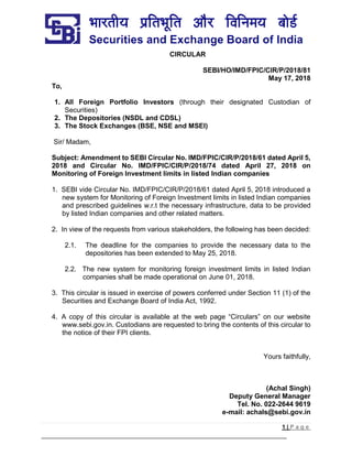 1 | P a g e
CIRCULAR
SEBI/HO/IMD/FPIC/CIR/P/2018/81
May 17, 2018
To,
1. All Foreign Portfolio Investors (through their designated Custodian of
Securities)
2. The Depositories (NSDL and CDSL)
3. The Stock Exchanges (BSE, NSE and MSEI)
Sir/ Madam,
Subject: Amendment to SEBI Circular No. IMD/FPIC/CIR/P/2018/61 dated April 5,
2018 and Circular No. IMD/FPIC/CIR/P/2018/74 dated April 27, 2018 on
Monitoring of Foreign Investment limits in listed Indian companies
1. SEBI vide Circular No. IMD/FPIC/CIR/P/2018/61 dated April 5, 2018 introduced a
new system for Monitoring of Foreign Investment limits in listed Indian companies
and prescribed guidelines w.r.t the necessary infrastructure, data to be provided
by listed Indian companies and other related matters.
2. In view of the requests from various stakeholders, the following has been decided:
2.1. The deadline for the companies to provide the necessary data to the
depositories has been extended to May 25, 2018.
2.2. The new system for monitoring foreign investment limits in listed Indian
companies shall be made operational on June 01, 2018.
3. This circular is issued in exercise of powers conferred under Section 11 (1) of the
Securities and Exchange Board of India Act, 1992.
4. A copy of this circular is available at the web page “Circulars” on our website
www.sebi.gov.in. Custodians are requested to bring the contents of this circular to
the notice of their FPI clients.
Yours faithfully,
(Achal Singh)
Deputy General Manager
Tel. No. 022-2644 9619
e-mail: achals@sebi.gov.in
 