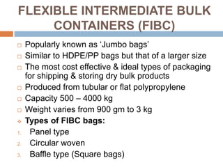 FLEXIBLE INTERMEDIATE BULK
CONTAINERS (FIBC)
 Popularly known as ‘Jumbo bags’
 Similar to HDPE/PP bags but that of a larger size
 The most cost effective & ideal types of packaging
for shipping & storing dry bulk products
 Produced from tubular or flat polypropylene
 Capacity 500 – 4000 kg
 Weight varies from 900 gm to 3 kg
 Types of FIBC bags:
1. Panel type
2. Circular woven
3. Baffle type (Square bags)
 