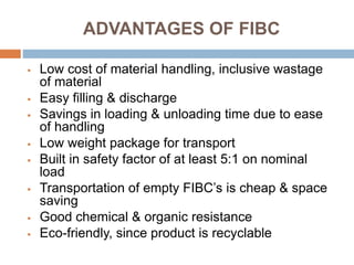 ADVANTAGES OF FIBC
 Low cost of material handling, inclusive wastage
of material
 Easy filling & discharge
 Savings in loading & unloading time due to ease
of handling
 Low weight package for transport
 Built in safety factor of at least 5:1 on nominal
load
 Transportation of empty FIBC’s is cheap & space
saving
 Good chemical & organic resistance
 Eco-friendly, since product is recyclable
 