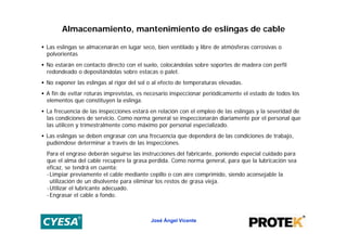 Almacenamiento, mantenimiento de eslingas de cable

• Las eslingas se almacenarán en lugar seco, bien ventilado y libre de atmósferas corrosivas o
  polvorientas
• No estarán en contacto directo con el suelo, colocándolas sobre soportes de madera con perfil
  redondeado o depositándolas sobre estacas o palet.
• No exponer las eslingas al rigor del sol o al efecto de temperaturas elevadas.
• A fin de evitar roturas imprevistas, es necesario inspeccionar periódicamente el estado de todos los
  elementos que constituyen la eslinga.
• La frecuencia de las inspecciones estará en relación con el empleo de las eslingas y la severidad de
  las condiciones de servicio. Como norma general se inspeccionarán diariamente por el personal que
  las utilicen y trimestralmente como máximo por personal especializado.
• Las eslingas se deben engrasar con una frecuencia que dependerá de las condiciones de trabajo,
  pudiéndose determinar a través de las inspecciones.
  Para el engrase deberán seguirse las instrucciones del fabricante, poniendo especial cuidado para
  que el alma del cable recupere la grasa perdida. Como norma general, para que la lubricación sea
  eficaz, se tendrá en cuenta:
  - Limpiar previamente el cable mediante cepillo o con aire comprimido, siendo aconsejable la
    utilización de un disolvente para eliminar los restos de grasa vieja.
  - Utilizar el lubricante adecuado.
  - Engrasar el cable a fondo.



                                           José Ángel Vicente
 