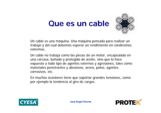 Que es un cable

Un cable es una máquina. Una máquina pensada para realizar un
trabajo y del cual debemos esperar un rendimiento en condiciones
extremas.
Un cable no trabaja como las piezas de un motor, encapsulado en
una carcasa, bañado y protegido de aceite, sino que lo hace
expuesto a todo tipo de agentes externos y agresiones, tales como
materiales penetrantes y abrasivos, arena, polvo, agentes
corrosivos, etc.
En muchas ocasiones tiene que soportar grandes tensiones, como
por ejemplo la tendencia al giro de cargas.




                         José Ángel Vicente
 