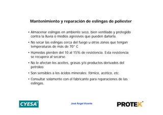 Mantenimiento y reparación de eslingas de poliester

• Almacenar eslingas en ambiente seco, bien ventilado y protegido
  contra la lluvia o medios agresivos que pueden dañarla.
• No secar las eslingas cerca del fuego u otras zonas que tengan
  temperaturas de más de 70° C
• Húmedas pierden del 10 al 15% de resistencia. Esta resistencia
  se recupera al secarse.
• No le afectan los aceites, grasas y/o productos derivados del
  petróleo
• Son sensibles a los ácidos minerales: fórnico, acético, etc.
• Consultar solamente con el fabricante para reparaciones de las
  eslingas.




                             José Ángel Vicente
 
