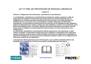 LEY 31/1995, DE PREVENCIÓN DE RIESGOS LABORALES
                                              Capítulo VI
Artículo 41. Obligaciones de los fabricantes, importadores y suministradores

1. Los fabricantes, importadores y suministradores de maquinaria, equipos, productos y útiles de
trabajo deberán suministrar la información que indique la forma correcta de utilización por los
trabajadores, las medidas preventivas adicionales que deban tomarse y los riesgos laborales que
conlleven tanto su uso normal, como su manipulación o empleo inadecuado. Los fabricantes,
importadores y suministradores de elementos para la protección de los trabajadores están obligados a
asegurar la efectividad de los mismos, siempre que sean instalados y usados en las condiciones y de la
forma recomendada por ellos. A tal efecto, deberán suministrar la información que indique el tipo de
riesgo al que van dirigidos, el nivel de protección frente al mismo y la forma correcta de su uso y
mantenimiento.
Los fabricantes, importadores y suministradores deberán proporcionar a los empresarios, y éstos
recabar de aquéllos, la información necesaria para que la utilización y manipulación de la maquinaria,
equipos, productos, materias primas y útiles de trabajo se produzca sin riesgos para la seguridad y la
salud de los trabajadores, así como para que los empresarios puedan cumplir con sus obligaciones de
información respecto de los trabajadores.

2. El empresario deberá garantizar que las informaciones a que se refiere el apartado anterior sean
facilitadas a los trabajadores en términos que resulten comprensibles para los mismos.




                                          José Ángel Vicente
 