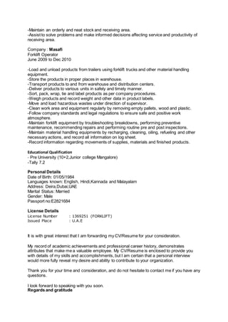 -Maintain an orderly and neat stock and receiving area.
-Assist to solve problems and make informed decisions affecting service and productivity of
receiving area.
Company : Masafi
Forklift Operator
June 2009 to Dec 2010
-Load and unload products from trailers using forklift trucks and other material handling
equipment.
-Store the products in proper places in warehouse.
-Transport products to and from warehouse and distribution centers.
-Deliver products to various units in safely and timely manner.
-Sort, pack, wrap, tie and label products as per company procedures.
-Weigh products and record weight and other data in product labels.
-Move and load hazardous wastes under direction of supervisor.
-Clean work area and equipment regularly by removing empty pallets, wood and plastic.
-Follow company standards and legal regulations to ensure safe and positive work
atmosphere.
-Maintain forklift equipment by troubleshooting breakdowns, performing preventive
maintenance, recommending repairs and performing routine pre and post inspections.
-Maintain material handling equipments by recharging, cleaning, oiling, refueling and other
necessary actions, and record all information on log sheet.
-Record information regarding movements of supplies, materials and finished products.
Educational Qualification
- Pre University (10+2,Junior college Mangalore)
-Tally 7.2
Personal Details
Date of Birth: 01/05/1984
Languages known: English, Hindi,Kannada and Malayalam
Address: Deira,Dubai,UAE
Marital Status: Married
Gender: Male
Passport no:E2821684
License Details
License Number : 1369251 (FORKLIFT)
Issued Place : U.A.E
It is with great interest that I am forwarding my CV/Resume for your consideration.
My record of academic achievements and professional career history, demonstrates
attributes that make me a valuable employee. My CV/Resume is enclosed to provide you
with details of my skills and accomplishments, but I am certain that a personal interview
would more fully reveal my desire and ability to contribute to your organization.
Thank you for your time and consideration, and do not hesitate to contact me if you have any
questions.
I look forward to speaking with you soon.
Regards and gratitude
 