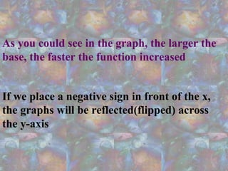 As you could see in the graph, the larger the
base, the faster the function increased
If we place a negative sign in front of the x,
the graphs will be reflected(flipped) across
the y-axis
 
