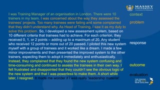 I was Training Manager of an organisation in London. There were 10
trainers in my team. I was concerned about the way they assessed the
trainees’ projects. Too many trainees were failing and some complained
that they didn’t understand why. As Head of Training, I saw it as my duty to
solve this problem. So, I developed a new assessment system, based on
10 different criteria that trainees had to achieve. For each criterion, they
received 0, 1, or 2 points – adding up to a maximum of 20. Any student
who received 12 points or more out of 20 passed. I piloted this new system
myself with a group of trainees and it worked like a dream. I made a few
minor improvements and then presented the improved system to the other
trainers, expecting them to adopt it immediately and enthusiastically.
Instead, they complained that they found the new system confusing and
time-consuming and continued to assess the trainees in their own way. I
felt frustrated and disappointed that they couldn’t see the obvious logic of
the new system and that I was powerless to make them. A short while
later, I resigned. It made me wonder if I was really ‘leadership material’.
context
problem
response
outcome
evaluation
 