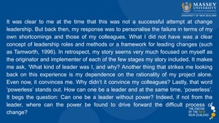 It was clear to me at the time that this was not a successful attempt at change
leadership. But back then, my response was to personalise the failure in terms of my
own shortcomings and those of my colleagues. What I did not have was a clear
concept of leadership roles and methods or a framework for leading changes (such
as Tamworth, 1996). In retrospect, my story seems very much focused on myself as
the originator and implementer of each of the few stages my story included. It makes
me ask, ‘What kind of leader was I, and why? Another thing that strikes me looking
back on this experience is my dependence on the rationality of my project alone.
Even now, it convinces me. Why didn’t it convince my colleagues? Lastly, that word
‘powerless’ stands out. How can one be a leader and at the same time, ‘powerless’.
It begs the question: Can one be a leader without power? Indeed, if not from the
leader, where can the power be found to drive forward the difficult process of
change?
 