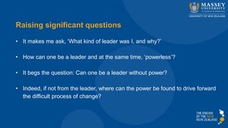 Raising significant questions
• It makes me ask, ‘What kind of leader was I, and why?’
• How can one be a leader and at the same time, ‘powerless’?
• It begs the question: Can one be a leader without power?
• Indeed, if not from the leader, where can the power be found to drive forward
the difficult process of change?
 