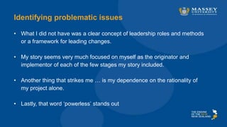 Identifying problematic issues
• What I did not have was a clear concept of leadership roles and methods
or a framework for leading changes.
• My story seems very much focused on myself as the originator and
implementor of each of the few stages my story included.
• Another thing that strikes me … is my dependence on the rationality of
my project alone.
• Lastly, that word ‘powerless’ stands out
 