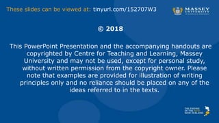 © 2018
This PowerPoint Presentation and the accompanying handouts are
copyrighted by Centre for Teaching and Learning, Massey
University and may not be used, except for personal study,
without written permission from the copyright owner. Please
note that examples are provided for illustration of writing
principles only and no reliance should be placed on any of the
ideas referred to in the texts.
These slides can be viewed at: tinyurl.com/152707W3
 